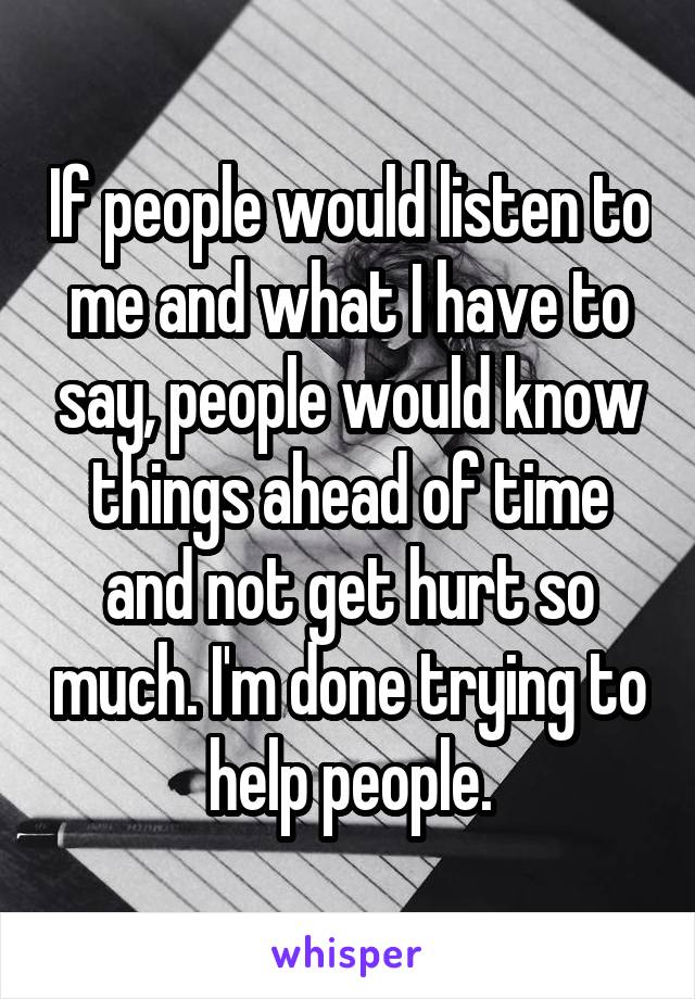 If people would listen to me and what I have to say, people would know things ahead of time and not get hurt so much. I'm done trying to help people.