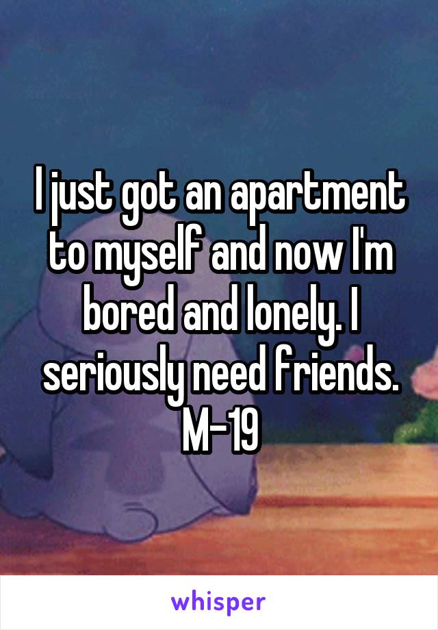 I just got an apartment to myself and now I'm bored and lonely. I seriously need friends. M-19