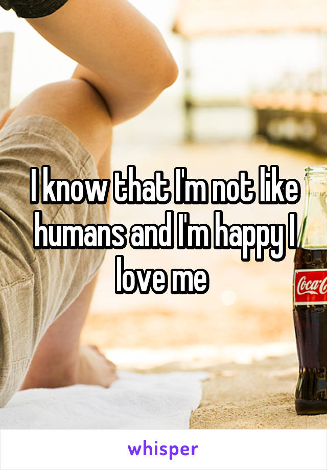 I know that I'm not like humans and I'm happy I love me 
