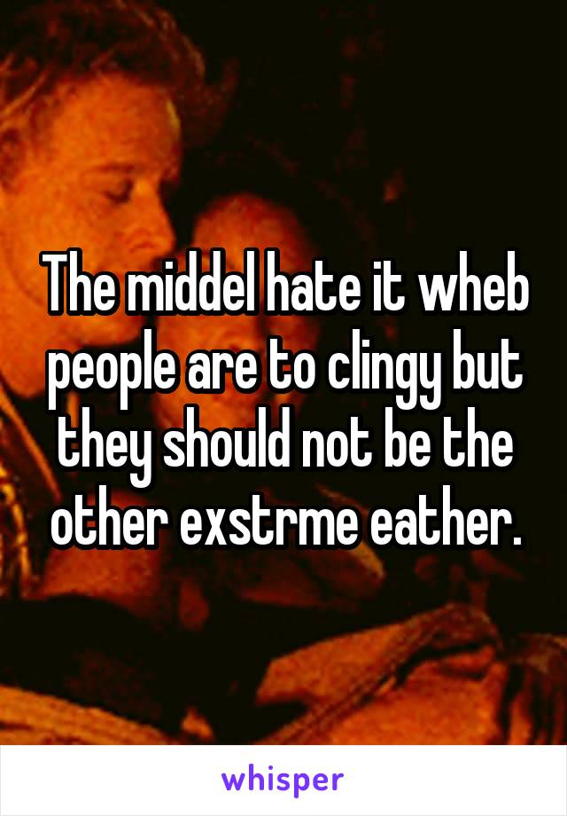 The middel hate it wheb people are to clingy but they should not be the other exstrme eather.