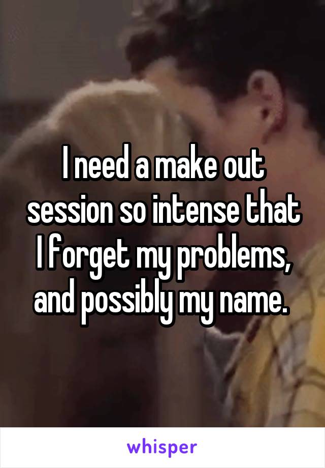 I need a make out session so intense that I forget my problems, and possibly my name. 