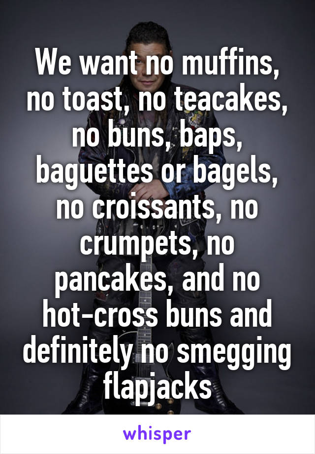 We want no muffins, no toast, no teacakes, no buns, baps, baguettes or bagels, no croissants, no crumpets, no pancakes, and no hot-cross buns and definitely no smegging flapjacks