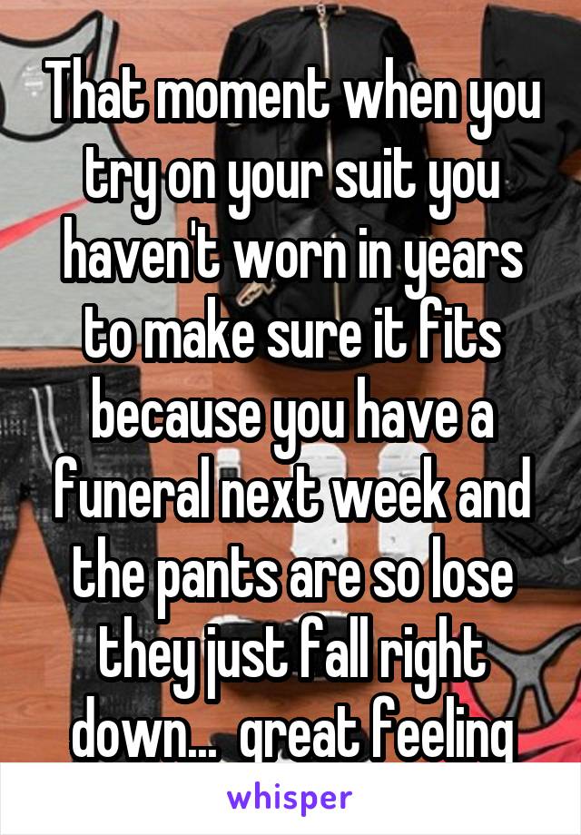 That moment when you try on your suit you haven't worn in years to make sure it fits because you have a funeral next week and the pants are so lose they just fall right down...  great feeling