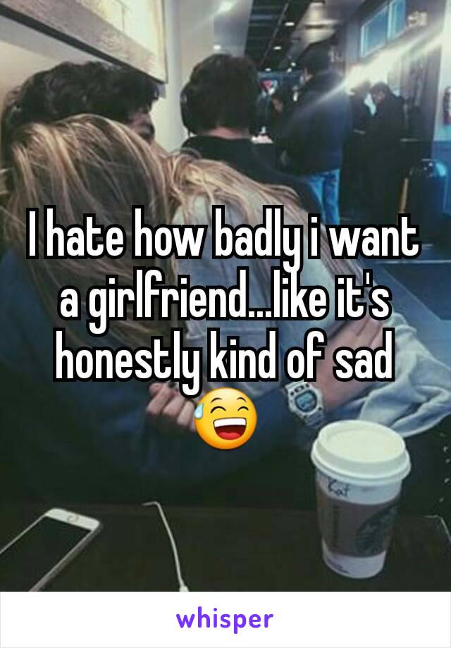 I hate how badly i want a girlfriend...like it's honestly kind of sad 😅