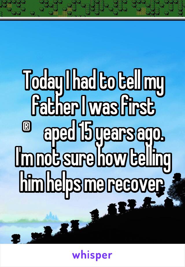 Today I had to tell my father I was first ®aped 15 years ago. I'm not sure how telling him helps me recover 