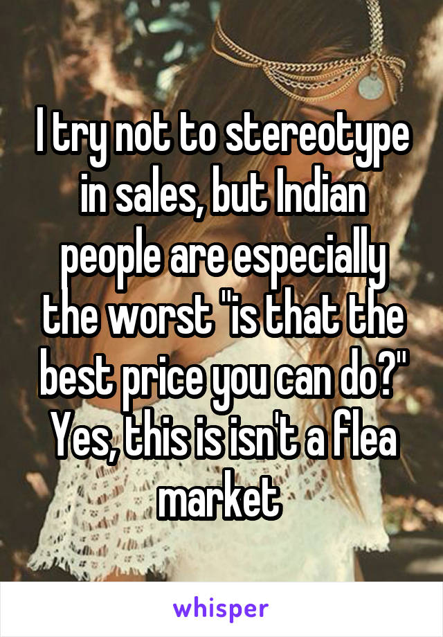 I try not to stereotype in sales, but Indian people are especially the worst "is that the best price you can do?" Yes, this is isn't a flea market 