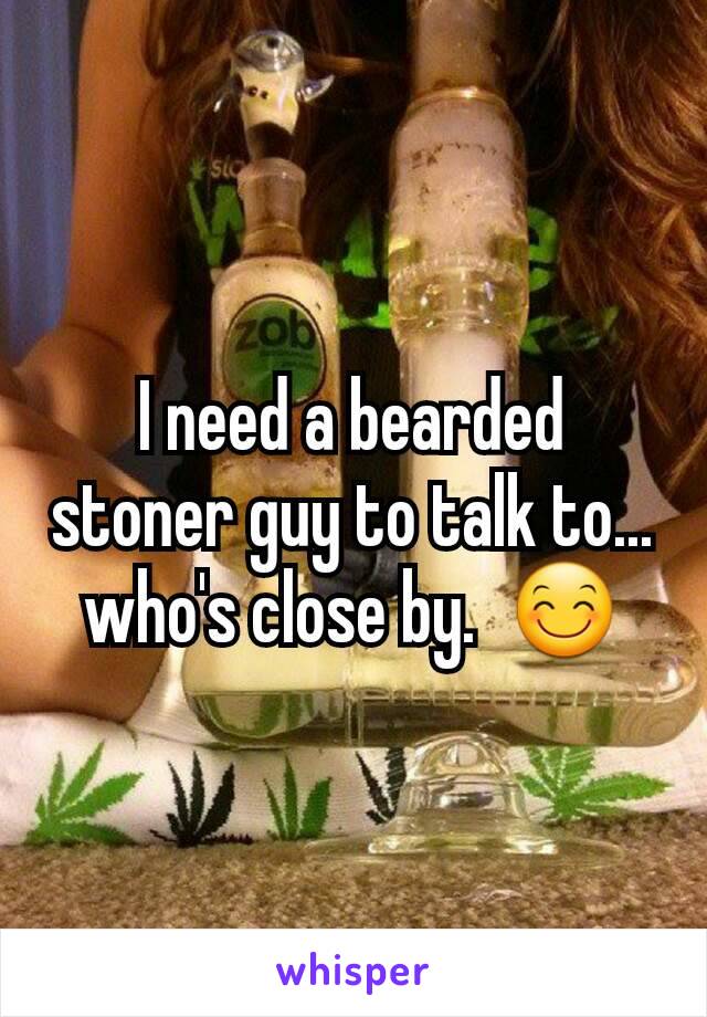 I need a bearded stoner guy to talk to... who's close by.  😊