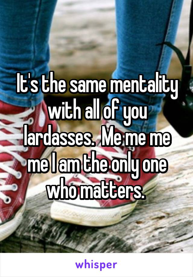It's the same mentality with all of you lardasses.  Me me me me I am the only one who matters. 