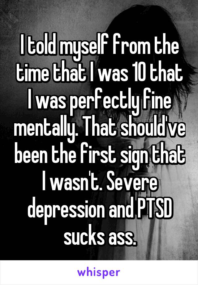 I told myself from the time that I was 10 that I was perfectly fine mentally. That should've been the first sign that I wasn't. Severe depression and PTSD sucks ass.