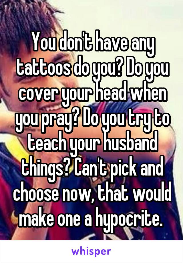 You don't have any tattoos do you? Do you cover your head when you pray? Do you try to teach your husband things? Can't pick and choose now, that would make one a hypocrite. 