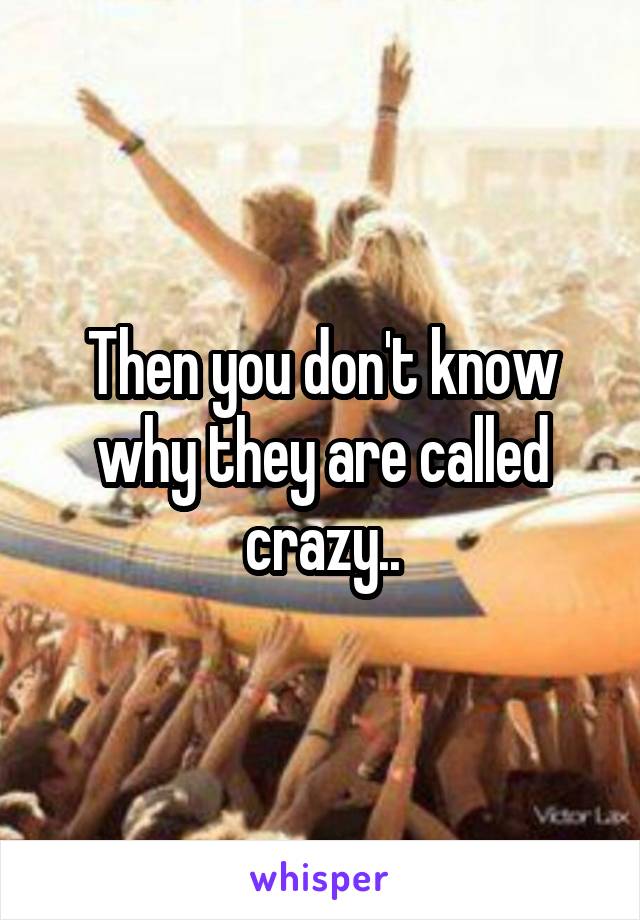 Then you don't know why they are called crazy..