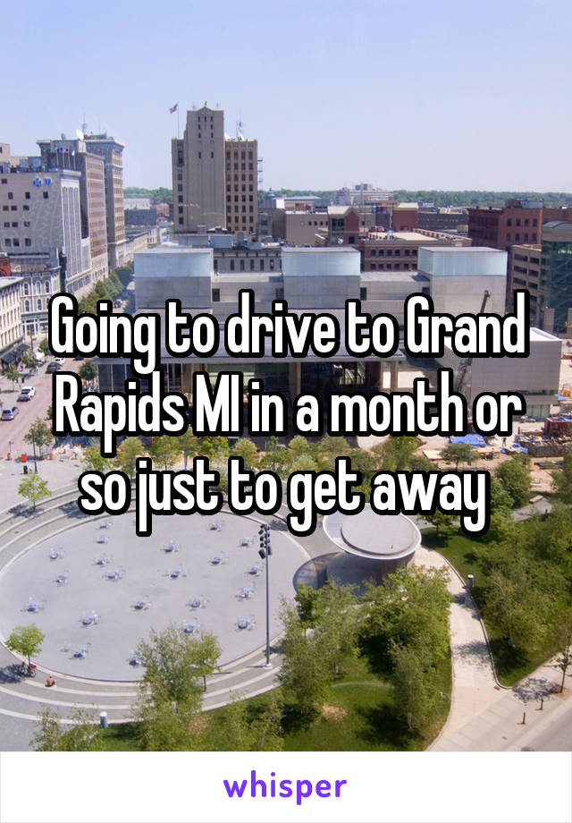 Going to drive to Grand Rapids MI in a month or so just to get away 