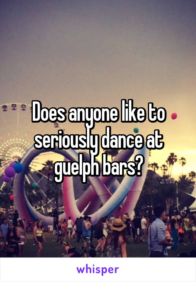 Does anyone like to seriously dance at guelph bars?