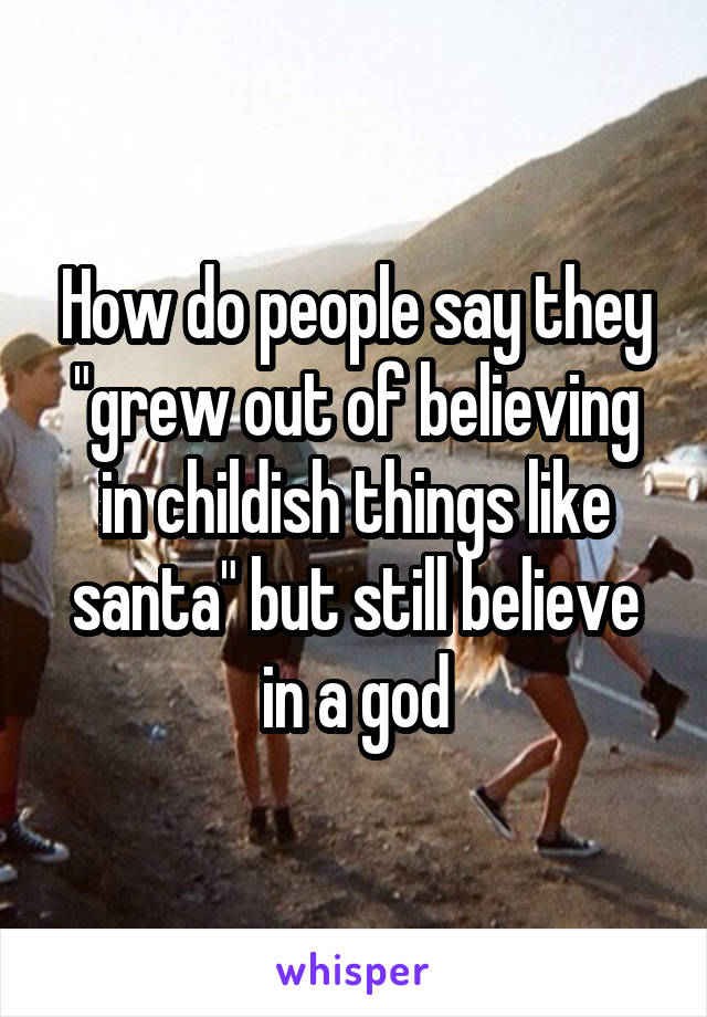 How do people say they "grew out of believing in childish things like santa" but still believe in a god
