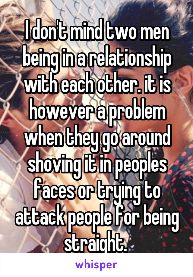 I don't mind two men being in a relationship with each other. it is however a problem when they go around shoving it in peoples faces or trying to attack people for being straight. 
