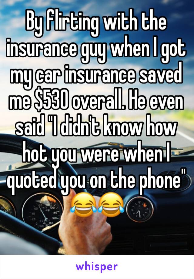 By flirting with the insurance guy when I got my car insurance saved me $530 overall. He even said "I didn't know how hot you were when I quoted you on the phone" 😂😂