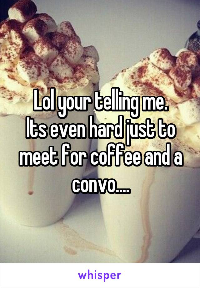 Lol your telling me.
Its even hard just to meet for coffee and a convo....