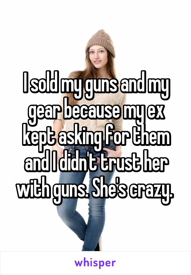 I sold my guns and my gear because my ex kept asking for them and I didn't trust her with guns. She's crazy. 