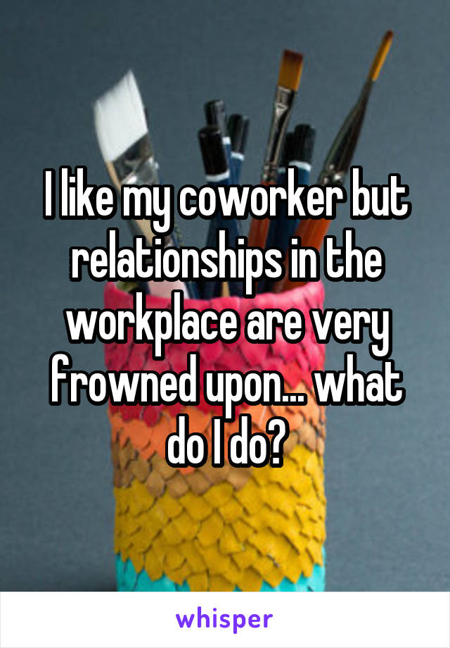 I like my coworker but relationships in the workplace are very frowned upon... what do I do?