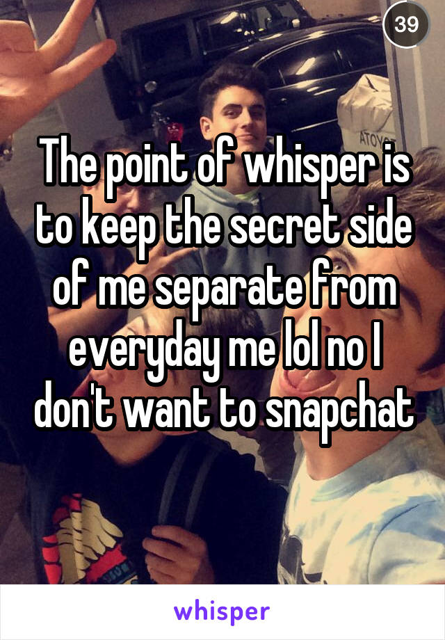 The point of whisper is to keep the secret side of me separate from everyday me lol no I don't want to snapchat 