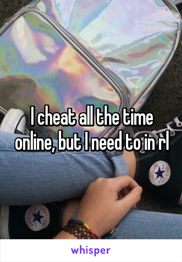 I cheat all the time online, but I need to in rl