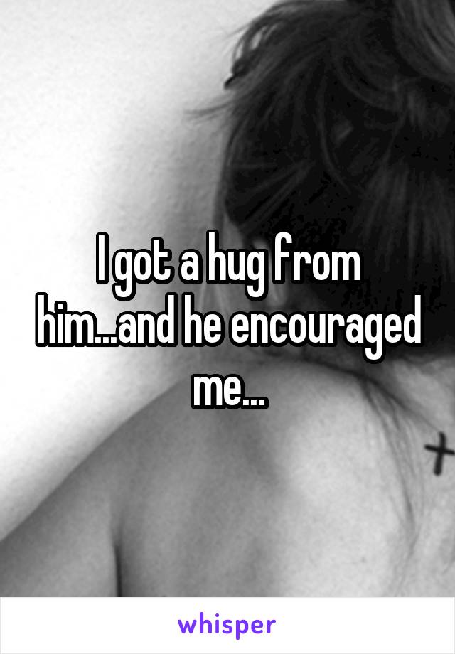 I got a hug from him...and he encouraged me...
