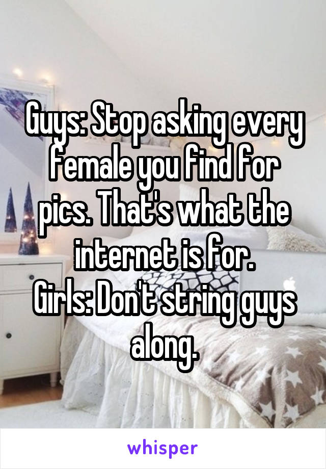 Guys: Stop asking every female you find for pics. That's what the internet is for.
Girls: Don't string guys along.