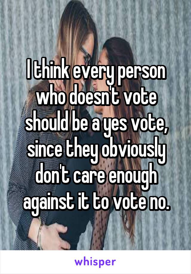 I think every person who doesn't vote should be a yes vote, since they obviously don't care enough against it to vote no.