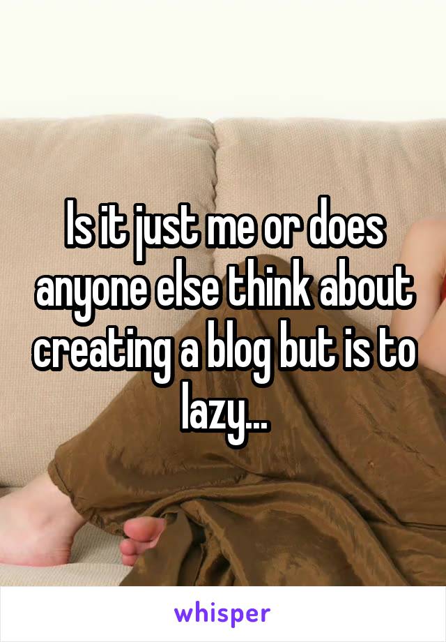 Is it just me or does anyone else think about creating a blog but is to lazy...
