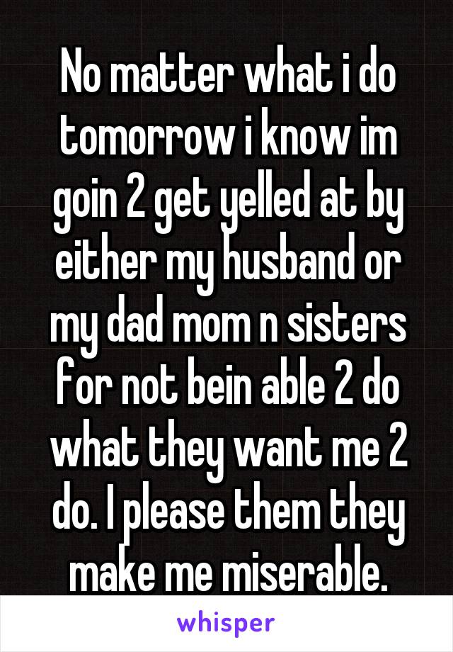 No matter what i do tomorrow i know im goin 2 get yelled at by either my husband or my dad mom n sisters for not bein able 2 do what they want me 2 do. I please them they make me miserable.