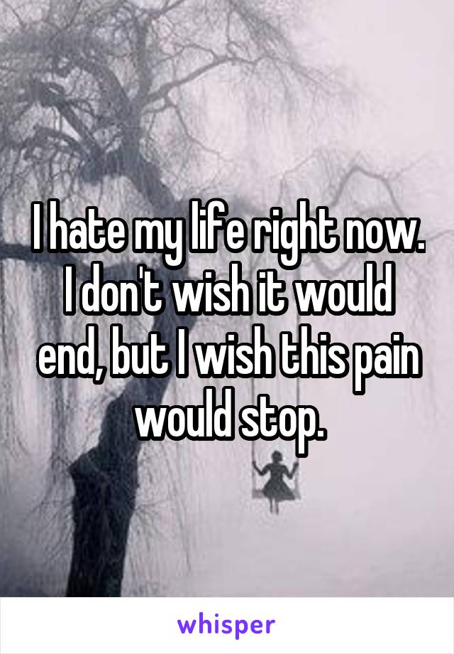 I hate my life right now. I don't wish it would end, but I wish this pain would stop.