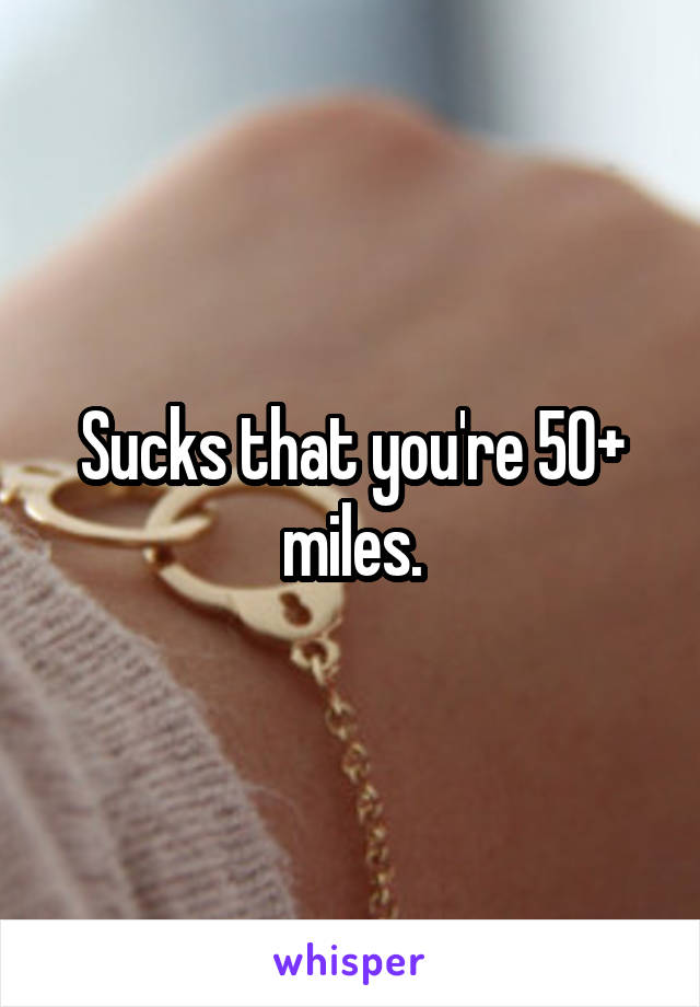 Sucks that you're 50+ miles.