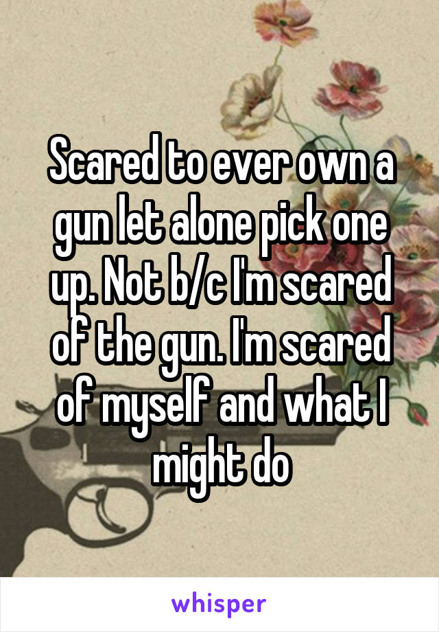 Scared to ever own a gun let alone pick one up. Not b/c I'm scared of the gun. I'm scared of myself and what I might do