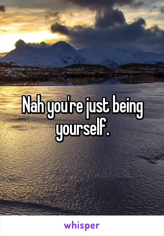 Nah you're just being yourself.