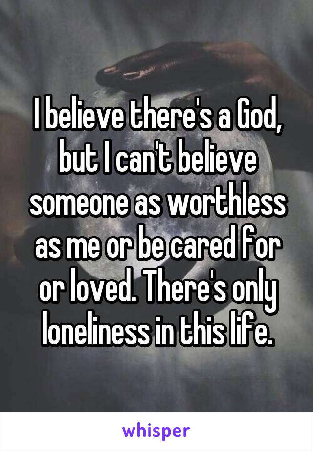 I believe there's a God, but I can't believe someone as worthless as me or be cared for or loved. There's only loneliness in this life.
