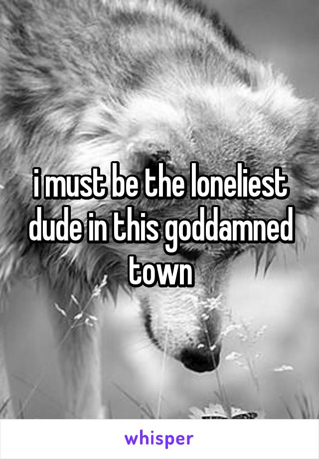 i must be the loneliest dude in this goddamned town
