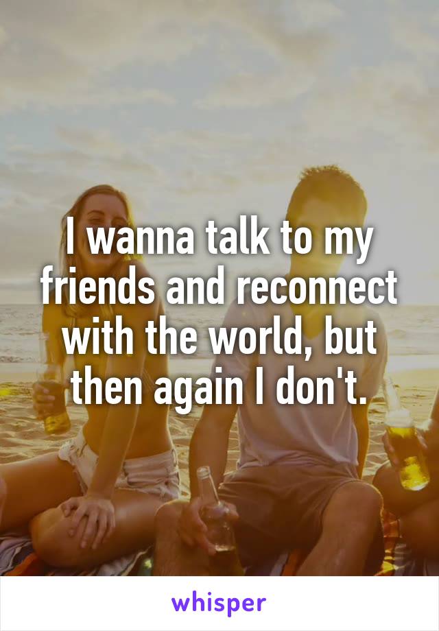 I wanna talk to my friends and reconnect with the world, but then again I don't.