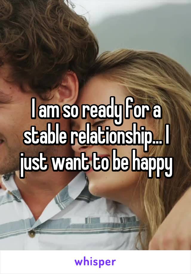 I am so ready for a stable relationship... I just want to be happy