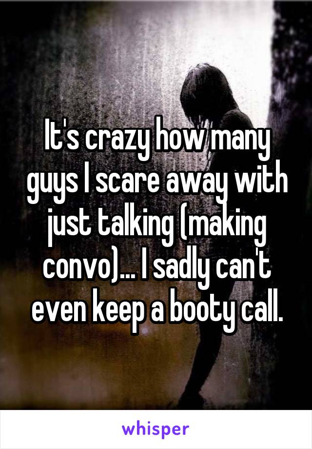 It's crazy how many guys I scare away with just talking (making convo)... I sadly can't even keep a booty call.