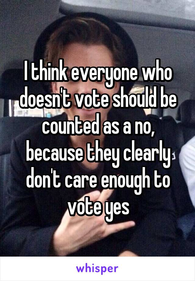 I think everyone who doesn't vote should be counted as a no, because they clearly don't care enough to vote yes