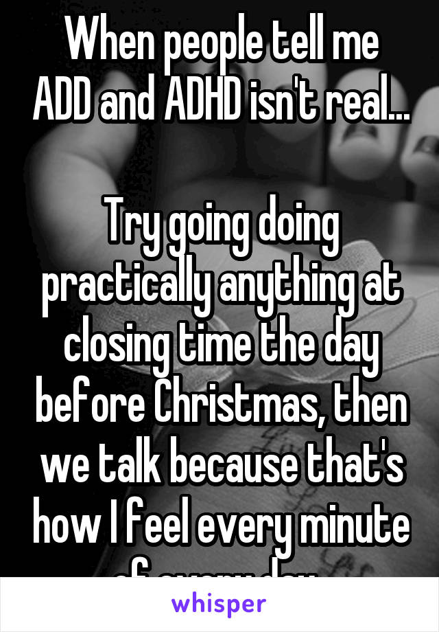 When people tell me ADD and ADHD isn't real...

Try going doing practically anything at closing time the day before Christmas, then we talk because that's how I feel every minute of every day. 