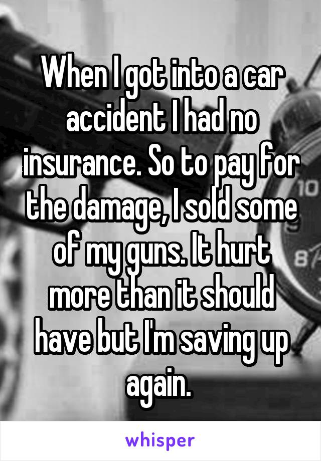 When I got into a car accident I had no insurance. So to pay for the damage, I sold some of my guns. It hurt more than it should have but I'm saving up again. 