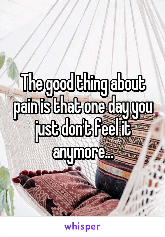 The good thing about pain is that one day you just don't feel it anymore...