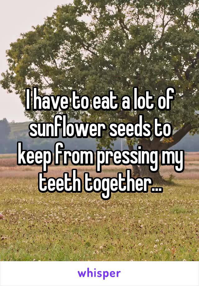 I have to eat a lot of sunflower seeds to keep from pressing my teeth together...