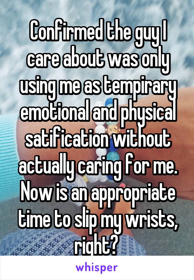 Confirmed the guy I care about was only using me as tempirary emotional and physical satification without actually caring for me. Now is an appropriate time to slip my wrists, right? 