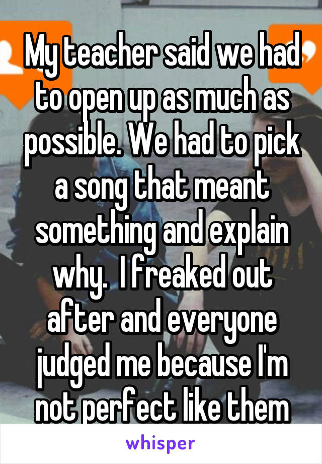 My teacher said we had to open up as much as possible. We had to pick a song that meant something and explain why.  I freaked out after and everyone judged me because I'm not perfect like them