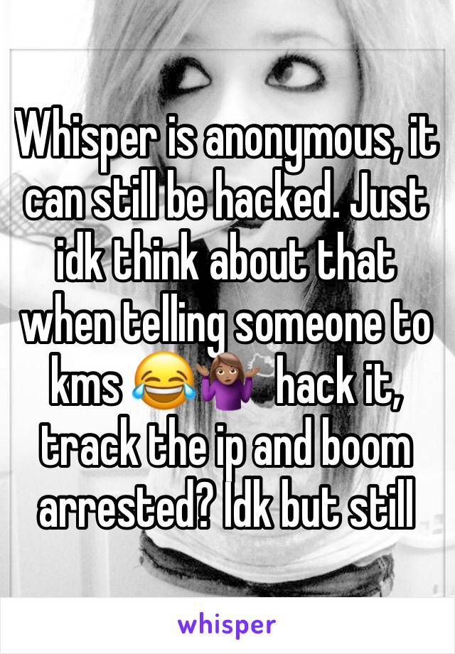 Whisper is anonymous, it can still be hacked. Just idk think about that when telling someone to kms 😂🤷🏽‍♀️  hack it, track the ip and boom arrested? Idk but still 