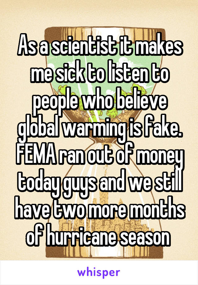 As a scientist it makes me sick to listen to people who believe global warming is fake. FEMA ran out of money today guys and we still have two more months of hurricane season 