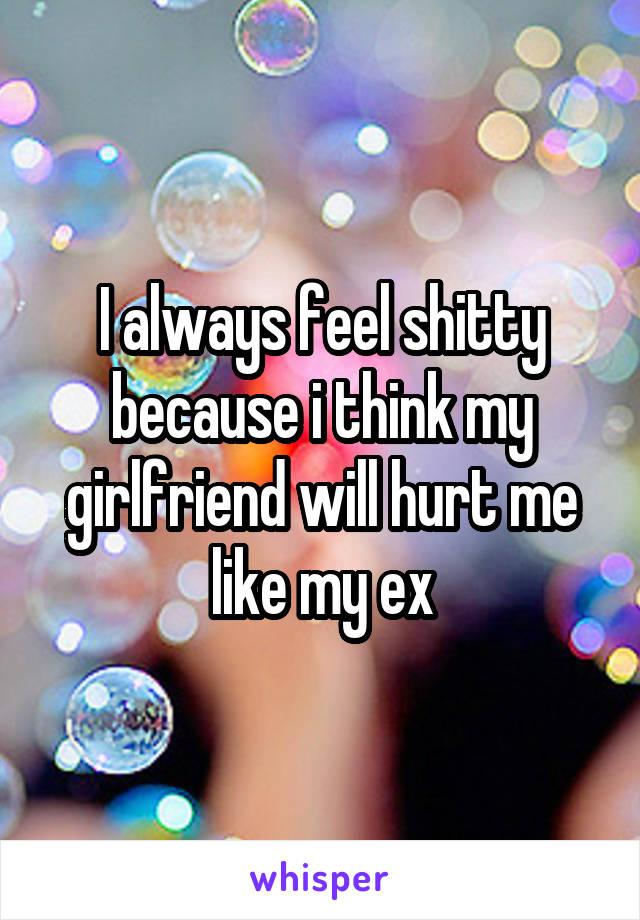 I always feel shitty because i think my girlfriend will hurt me like my ex