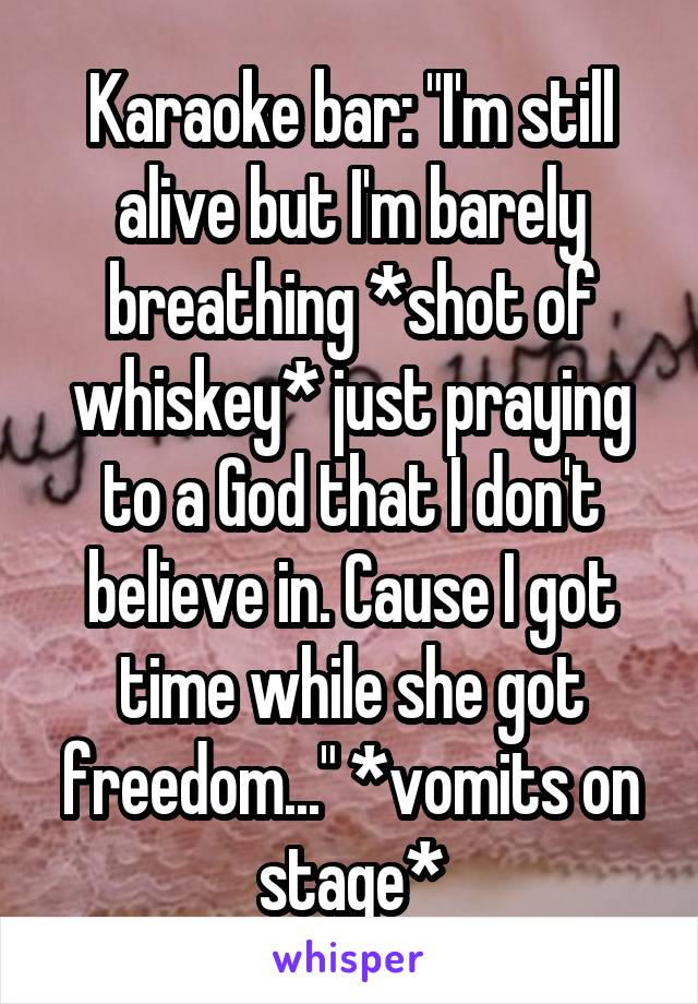 Karaoke bar: "I'm still alive but I'm barely breathing *shot of whiskey* just praying to a God that I don't believe in. Cause I got time while she got freedom..." *vomits on stage*